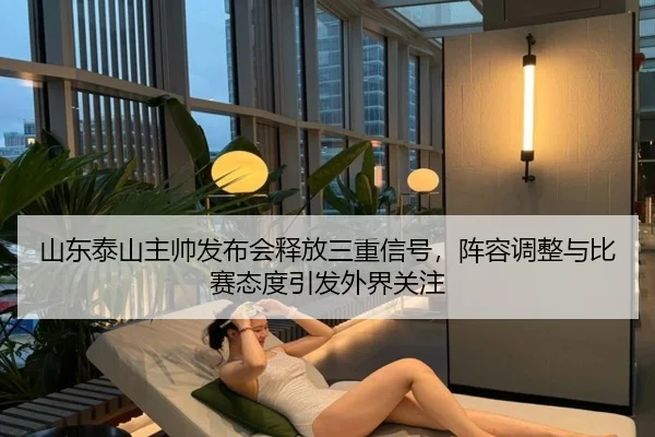 山东泰山主帅发布会释放三重信号，阵容调整与比赛态度引发外界关注